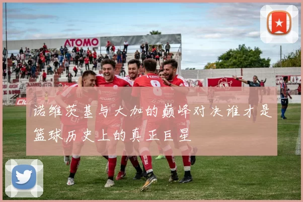 诺维茨基与大加的巅峰对决谁才是篮球历史上的真正巨星