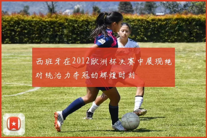 西班牙在2012欧洲杯决赛中展现绝对统治力夺冠的辉煌时刻