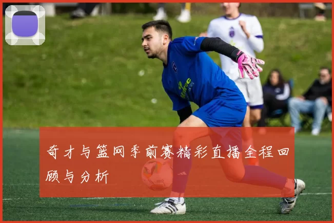 奇才与篮网季前赛精彩直播全程回顾与分析
